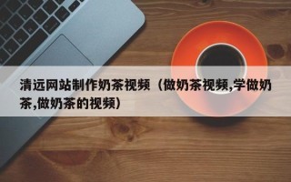 博罗清远网站制作奶茶视频（做奶茶视频,学做奶茶,做奶茶的视频）