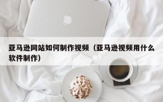 博罗亚马逊网站如何制作视频（亚马逊视频用什么软件制作）