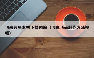 博罗飞来转场素材下载网站（飞来飞去制作方法视频）